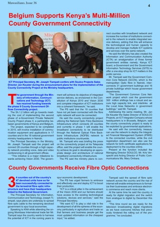 Mawasiliano Bulletin , Issue 23
6
4
Mawasiliano, Issue 36
3
4 counties out of the country’s
47 devolved units have so far
been successfully connected to
the terrestrial fibre optic infra-
structure and have their headquarters
linked to the National Government.
The Principal Secretary for Information,
Communication and Technology Joseph Ti-
ampati, says plans are underway to spread
fibre optic cable to the remaining devolved
government to spur local economies.
Speaking to KNA while attending the on-
going Mombasa International trade fair Mr.
Tiampat says the country wants to harness
the potential of ICT in the coming years to
County Governments Receive Fibre Optic Connections
T
he government through the Min-
istry of Information, Communi-
cations and Technology (ICT)
has received funding towards
the phase II County Government Of-
fices Connectivity project.
The Sh.1.2 billion will go towards meet-
ing the cost of implementing the second
phase of e-Government Private Network/
County Project phase II, a partnership be-
tween governments of Kenya and Belgium.
The project, expected to be completed
in 2015, will involve installation of commu-
nication equipment and applications in 17
counties and in the 18 national government
ministry headquarters in Nairobi.
The Principal Secretary in the Ministry,
Mr. Joseph Tiampati said the project will
connect 28 counties through a high capac-
ity network providing voice, data and video
conferencing in all government offices.
“This initiative is a major milestone to-
wards achieving Vision 2030. The govern-
Belgium Supports Kenya’s Multi-Million
County Government Connectivity
ment will achieve its objective of integrated
service delivery, as envisioned in the Con-
stitution of Kenya 2010 and Vision 2030
and complete integration of ICT institutions
into a coherent framework,” he said.
The PS said that the 19 counties that
have not yet been connected with the fibre
optic network will soon be connected.
He said the county connectivity project
utilizing the National Optic Fibre Backbone
Infrastructure which connects 28 counties
and currently in phase 1 will enable the
broadband connectivity to be distributed
through the National Optical Fibre Back-
bone Infrastructure (NOFBI) network to
public institutions countrywide.
Mr. Tiampati who was briefing the press
on the connectivity project at his Teleposta
office, said the project will enable the coun-
try achieve its goal in developing an appro-
priate design and architecture of national
broadband connectivity infrastructure.
The PS said the ministry plans to con-
ICT Principal Secretary, Mr. Joseph Tiampati confers with Soulco Projects Sales
Director Jan Keuster during the announcement plans for the implementation of the
County Connectivity Project at the Ministry headquarters.
nect counties with broadband network and
increase the number of institutions connect-
ed to the network to enable integrated ser-
vice delivery, adding that this will enhance
the technological and human capacity to
develop and manage multiple ICT systems
and services over the same network.
He said the Ministry has also created the
Information and Communication Authority
(ICTA) an amalgamation of three former
government entities namely; Kenya ICT
board, e-Government and the Government
Information Technology Services (GITS) to
offer a one-stop shop for ICT matters in the
public service.
Mr. Tiampati said the Government Com-
mon Core Network (GCCN), which is the
metropolitan Optic fibre in Nairobi, inter-
connects 31 government buildings and 16
private buildings which house government
departments.
“The Government Common Core Net-
work project which cost the government
300 million shillings has a robust and se-
cure high capacity link, and interlinks all
the Local Area Networks in government
buildings,” said Mr. Tiampati.
Addressing the same meeting, Mr. Jan
De Keuster the Sales Director of SOULCO
Projects, an ICT Integrator Company whose
headquarters is in Brussels, Belgium, said
the county connectivity project is ready to
be exploited by governmental applications.
He said with the connectivity, treasury
can use the network to deploy the Integrat-
ed Financial Management System (IFMIS)
to the connected counties, while the civil
registration department can also use the
network for birth certificate applications for
deployment to the counties online.
Present at the function included the
Managing Director SOULCO, Mr. Kris Ver-
specht and Acting Director of Public Com-
munications Ms. Mary Ombara.
spur economic development.
The PS has urged farmers to embrace
and effectively use and deploy ICT to boost
their production.
“ICT is a critical pillar in the achievement
of the Vision 2030 and our farmers should
have access to the existing technological
solutions, devices and services,” said the
Principal Secretary.
“We want ICT to play a vital role in the
development of all the spheres of the econ-
omy particularly in agriculture and trade so
that farmers and business people get the
most updated information on the cheapest
input,” he added.
Tiampati said the spread of fibre optic
network across the country and the rise of
internet will enable entrepreneurs to formal-
ize their businesses and embrace electron-
ic commerce and reach more clients.
At the same time he said the country is
ready for digital migration and the switch
from analogue to digital by December this
year.
“This time round we are ready for the
television broadcasting digital migrations
as we have overcome hitches that previ-
ously hindered the rolling out of the pro-
gramme,” he concluded.
 