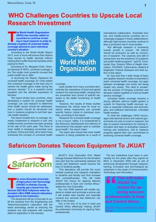 7
Mawasiliano Bulletin , Issue 23 7
Mawasiliano, Issue 36
WHO Challenges Countries to Upscale Local
Research Investment
T
he World Health Organization
(WHO) has recently called on
countries to continue invest-
ing in local research in order to
develop a system of universal health
coverage tailored to each individual
country’s situation.
According to the World Health Report
2013, such a move will ensure that citizens
have access to health services without
making them suffer financial hardship when
paying for them.
According to Dr. Margaret Chan, Direc-
tor-General of WHO, universal coverage is
the “the single most powerful concept that
public health has to offer.”
In launching the Report, Research for
universal health coverage, Dr. Chan added
that universal coverage is the best way to
cement the health gains made during the
previous decade.” It is a powerful social
equalizer and the ultimate expression of
fairness.”
The report shows how countries, when
developing a system for universal health
coverage, can use research to determine
what health issues should be addressed,
how a system should be structured and
how to measure progress to suit their spe-
cific health situation.
The report reveals that, on average, do-
mestic investment in research in low- and
middle-income countries has been growing
at the rate of 5% each year. This trend is
most visible in emerging economies such
as Brazil, China and India, all of which have
embraced the concept of universal health
coverage.
Case studies from many countries dem-
onstrate the importance of local and global
research for improving health, ranging from
the prevention and control of specific dis-
eases to the better functioning of health
systems.
However, the results of these studies
emphasize the critical need for local re-
search where researchers can consider
specific factors critical to individual coun-
tries, according to the report.
“Research for universal health coverage
is not a luxury; rather, it is fundamental to
the discovery, development and delivery of
interventions that people need to maintain
good health,” the report noted.
The report also shows that more health
research is being published as a result of
international collaboration. Scientists from
low- and middle-income countries are in-
creasingly engaged in these collaborations,
although high-income countries continue to
play a prominent role in most studies.
But although research is increasing
overall, growth is uneven. “All nations
should be producers as well as consum-
ers of research. The creativity and skill of
researchers are the backbone of academic
and public health programs,” said Dr. Chris-
topher Dye, Director Office of Health Infor-
mation, HIV/AIDS, Tuberculosis, Malaria &
Neglected Tropical Diseases and lead au-
thor of the report.
Dr. Dye said that a wide range of basic
and applied research studies is essential to
reach universal health coverage, but gaps
between knowledge and action are being
closed very slowly. “We need to acceler-
ate the process of bringing scientists and
decision makers together to improve health
service coverage.”
Universal health coverage requires a
strong, efficient, well-run health system; a
system for financing health services; ac-
cess to essential medicines and technolo-
gies, and sufficient well-trained, motivated
health workers.
To meet the challenges, WHO encour-
ages international donors and national gov-
ernments not only to invest in research, but
also to support mechanisms for sharing in-
formation and data, to strengthen research
training and institutions, and to measure
progress against their own commitment to
achieving universal health coverage.
Safaricom Donates Telecom Equipment To JKUAT
T
he Jomo Kenyatta University
of Agriculture and Technology
(JKUAT) in Kiambu County
recently got a boost from Sa-
faricom CEO Bob Collymore when he
donated a Mini GSM network laboratory
equipment to the institution.
The equipment will go a long way to up-
lift the students from the Engineering and
Telecommunications Laboratory with the
latest technology aimed at ensuring the
students are well prepared with practical
skills for application in the industry.
The two institutions have been in part-
nership for five years after they signed an
MOU in December 2008 with an aim of
enhancing development through research,
training, innovation and technological de-
velopment in the areas of Communication,
Technology and Information.
JKUAT’s Vice Chancellor Prof. Mabel
Imbuga thanked Safaricom for the donation
and said that the partnership between the
varsity and Safaricom would improve the
lives of students greatly.
‘’This laboratory will provide the much
needed practical and research orientation
to students and faculty and thus increase
their competitiveness. This will make
JKUAT the choice for aspiring telecom
professionals in East and Central Africa,’’
added the Vice Chancellor.
The mini GSM network will enable stu-
dents to initiate and terminate a phone call;
it will enable data transfer and basically
conduct any services that Safaricom can
offer in the market.
This is the first of its kind in East and
Central Africa effectively making JKUAT
the destination University for aspiring Telco
professionals.
“
This will make
JKUAT the
choice for as-
piring telecom
professionals in East
and Central Africa.
JKUAT’s Vice Chancellor Prof. Mabel
Imbuga
 