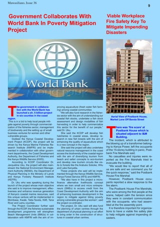 7
Mawasiliano Bulletin , Issue 23
Mawasiliano, Issue 36
9
T
he government in collabora-
tion with the World Bank has
launched a sh. 5 billion-project
in six counties in the coast
region.
This is in a bid to help local people miti-
gate against poverty through commercial-
ization of the fisheries sector, management
of biodiversity and the setting up of small
business ventures for women and other
vulnerable groups.
Dubbed the Kenya Coastal Develop-
ment Project (KCDP), the project will be
driven by the Kenya Marine Fisheries Re-
search Institute (KMFRI) and be imple-
mented in collaboration with other govern-
ment departments, the Coast Development
Authority, the Department of Fisheries and
the Kenya Wildlife Service (KWS).
According to KCDP Coordinator Dr.
Jacqueline Uku, the project will also main-
stream the National Environment Manage-
ment Authority (NEMA), the Department of
Physical Planning in the Ministry of Lands
and Kenya Forestry Research Institute
(KEFRI).
Dr. Uku who was speaking during the
launch of the project whose main objective
she said is to improve management, effec-
tiveness and enhance revenue generation
of Kenya’s coastal marine resources, said
this unique venture will be implemented in
Mombasa, Kwale, Taita-Taveta, Kilifi, Tana
River and Lamu counties.
The Project Coordinator further said
through the KCDP, the fisheries sustainable
development programme will strengthen
Beach Management Units (BMUs) in col-
laboration with KMFRI with the aim of im-
Government Collaborates With
World Bank In Poverty Mitigation
Project
proving aquaculture (fresh water fish farm-
ing) among coastal communities
“We will also fund research in the fisher-
ies sector with the aim of understanding our
coastal fish stocks, undertake a fish stock
assessment and design modalities of fish
harvesting in order to help commercialize
this sector for the benefit of our people,”
said Dr. Uku.
She said the KCDP will develop fish
hatcheries in coastal areas, develop re-
search in new fish breeds with the aim of
enhancing the quality of aquaculture which
is a new concept in the region.
She said the project will also undertake
natural resource management in the coast
access the biodiversity of the coastal region
with the aim of diversifying tourism from
beach and safari concepts to eco-tourism
and develop new tourism circuits like vis-
its to forests like the Arabuko Sokoke, Witu
and Lake Kenyatta.
These projects she said will be imple-
mented through the Kenya Wildlife Service,
Kenya Forest Service (KFS) and KMFRI.
“We also have in this project a micro-
finance alternative livelihoods concept
where we train small and micro entrepre-
neurs (SMEs) to access credit from the
Coast Development Authority with the aim
of enhancing business development in the
region to mitigate against biting poverty
among vulnerable groups like women”, said
the project co-ordinator.
The project, Dr. Uku said will also fund
the planning of urban centres through the
department of physical planning in an effort
to bring order in the construction of struc-
tures in coastal urban centres.
T
here was ‘fire scare’ at
Postbank House which is
situated adjacent to I&M
Building.
The incident, which is attributed to
the blowing up of a transformer belong-
ing to Kenya Power, left the occupants
of the 15-storey building in panic, Post-
bank Fire Marshals said.
No casualties and injuries were re-
ported as the Fire Marshals tried to
evacuate the building.
“We would like to report that all of
us are safe and we commend you for
the quick response,” said the Postbank
House Fire Marshal.
However, Postbank House occu-
pants reported a slow response to the
fire alarm.
The Postbank House Fire Marshals,
who were among the first people at the
scene, helped calm the tension since
they were in constant communication
with the occupants. who had assem-
bled at the fire assembly point.
It is therefore important for organiza-
tions to have a viable fire safety plan
to help mitigate against impending di-
sasters.
Viable Workplace
Fire Safety Key To
Mitigate Impending
Disasters
Aerial View of Postbank House,
Market Lane Off Banda Street
 