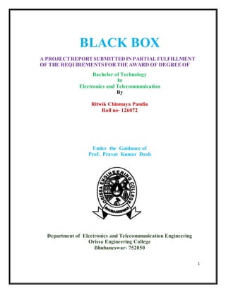 1
BLACK BOX
A PROJECTREPORT SUBMITTED IN PARTIAL FULFILLMENT
OF THE REQUIREMENTSFOR THE AWARD OF DEGREE OF
Bachelor of Technology
In
Electronics and Telecommunication
By
Ritwik Chinmaya Pandia
Roll no- 126072
Under the Guidance of
Prof. Pravat Kumar Dash
Department of Electronics and Telecommunication Engineering
Orissa Engineering College
Bhubaneswar- 752050
 