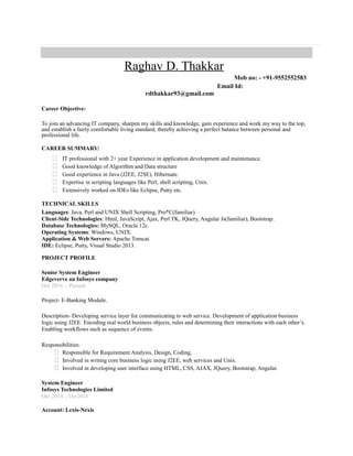 Raghav D. Thakkar
Mob no: - +91-9552552583
Email Id:
rdthakkar93@gmail.com
Career Objective:
To join an advancing IT company, sharpen my skills and knowledge, gain experience and work my way to the top,
and establish a fairly comfortable living standard, thereby achieving a perfect balance between personal and
professional life.
CAREER SUMMARY:
 IT professional with 2+ year Experience in application development and maintenance.
 Good knowledge of Algorithm and Data structure
 Good experience in Java (J2EE, J2SE), Hibernate.
 Expertise in scripting languages like Perl, shell scripting, Unix.
 Extensively worked on IDEs like Eclipse, Putty etc.
TECHNICAL SKILLS
Languages: Java, Perl and UNIX Shell Scripting, Pro*C(familiar)
Client-Side Technologies: Html, JavaScript, Ajax, Perl TK, JQuery, Angular Js(familiar), Bootstrap.
Database Technologies: MySQL, Oracle 12c.
Operating Systems: Windows, UNIX.
Application & Web Servers: Apache Tomcat.
IDE: Eclipse, Putty, Visual Studio 2013.
PROJECT PROFILE
Senior System Engineer
Edgeverve an Infosys company
Oct 2016 – Present
Project- E-Banking Module.
Description- Developing service layer for communicating to web service. Development of application business
logic using J2EE. Encoding real world business objects, rules and determining their interactions with each other’s.
Enabling workflows such as sequence of events.
Responsibilities:
 Responsible for Requirement Analysis, Design, Coding,
 Involved in writing core business logic using J2EE, web services and Unix.
 Involved in developing user interface using HTML, CSS, AJAX, JQuery, Bootstrap, Angular.
System Engineer
Infosys Technologies Limited
Oct 2014 – Oct2016
Account: Lexis-Nexis
 