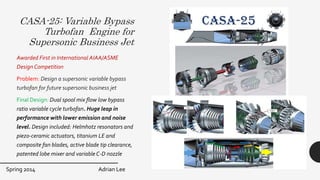 CASA-25: Variable Bypass
Turbofan Engine for
Supersonic Business Jet
Awarded First in International AIAA/ASME
Design Competition
Problem: Design a supersonic variable bypass
turbofan for future supersonic business jet
Final Design: Dual spool mix flow low bypass
ratio variable cycle turbofan. Huge leap in
performance with lower emission and noise
level. Design included: Helmhotz resonators and
piezo-ceramic actuators, titanium LE and
composite fan blades, active blade tip clearance,
patented lobe mixer and variable C-D nozzle
Spring 2014 Adrian Lee
 