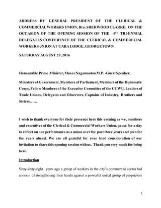 1
ADDRESS BY GENERAL PRESIDENT OF THE CLERICAL &
COMMERCIALWORKRS UNION, Bro. SHERWOOD CLARKE, ON THE
OCCASION OF THE OPENING SESSION OF THE 4TH
TRI-ENNIAL
DELEGATES CONFERENCE OF THE CLERICAL & COMMERECIAL
WORKERS UNION AT CARA LODGE, GEORGETOWN
SATURDAY AUGUST 20, 2016
Honourable Prime Minister, Moses NagamootooM.P. -GuestSpeaker,
Ministers of Government, Members of Parliament, Members of the Diplomatic
Corps, Fellow Members of the Executive Committee of the CCWU, Leaders of
Trade Unions, Delegates and Observers, Captains of Industry, Brothers and
Sisters……
I wish to thank everyone for their presence here this evening as we, members
and executives of the Clerical & Commercial Workers Union, pause for a day
to reflect on our performance as a union over the past three years and plan for
the years ahead. We are all grateful for your kind consideration of our
invitation to share this opening sessionwithus. Thank youvery much for being
here.
Introduction
Sixty-sixty-eight years ago a group of workers in the city’s commercial sectorhad
a vision of strengthening their hands against a powerful united group of proprietors
 