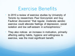 Exercise Benefits
• In 2010 a review of exercise studies by University of
Toronto by researchers Paul Gorczyniski and Guy
Faulkner discovered “that regular, moderate aerobic
exercise could alleviate feelings of depression, social
isolation and low self-esteem in schizophrenics.”
• They also notices an increase in motivation, primarily
affecting eating habits, hygiene and willingness to
exercise, was the most significant benefit.
 