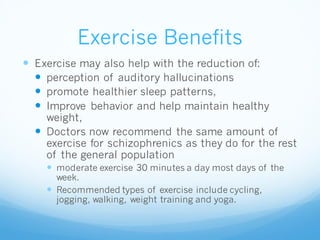 Exercise Benefits
 Exercise may also help with the reduction of:
 perception of auditory hallucinations
 promote healthier sleep patterns,
 Improve behavior and help maintain healthy
weight,
 Doctors now recommend the same amount of
exercise for schizophrenics as they do for the rest
of the general population
 moderate exercise 30 minutes a day most days of the
week.
 Recommended types of exercise include cycling,
jogging, walking, weight training and yoga.
 