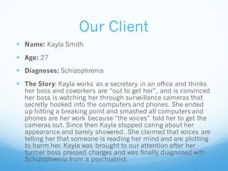 Our Client
 Name: Kayla Smith
 Age: 27
 Diagnoses: Schizophrenia
 The Story: Kayla works as a secretary in an office and thinks
her boss and coworkers are “out to get her”, and is convinced
her boss is watching her through surveillance cameras that
secretly hooked into the computers and phones. She ended
up hitting a breaking point and smashed all computers and
phones are her work because “the voices” told her to get the
cameras out. Since then Kayla stopped caring about her
appearance and barely showered. She claimed that voices are
telling her that someone is reading her mind and are plotting
to harm her. Kayla was brought to our attention after her
former boss pressed charges and was finally diagnosed with
Schizophrenia from a psychiatrist.
 