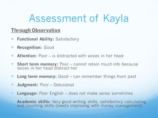 Assessment of Kayla
Through Observation
 Functional Ability: Satisfactory
 Recognition: Good
 Attention: Poor – is distracted with voices in her head
 Short term memory: Poor – cannot retain much info because
voices in her head distract her
 Long term memory: Good – can remember things from past
 Judgment: Poor – Delusional
 Language: Poor English – does not make sense sometimes
 Academic skills: Very good writing skills, satisfactory calculating
and counting skills (needs improving with money management)
 