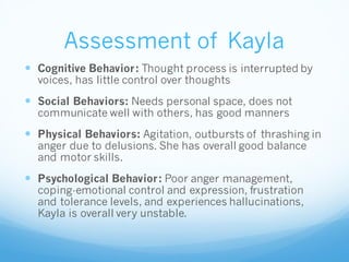 Assessment of Kayla
 Cognitive Behavior: Thought process is interrupted by
voices, has little control over thoughts
 Social Behaviors: Needs personal space, does not
communicate well with others, has good manners
 Physical Behaviors: Agitation, outbursts of thrashing in
anger due to delusions. She has overall good balance
and motor skills.
 Psychological Behavior: Poor anger management,
coping-emotional control and expression, frustration
and tolerance levels, and experiences hallucinations,
Kayla is overall very unstable.
 