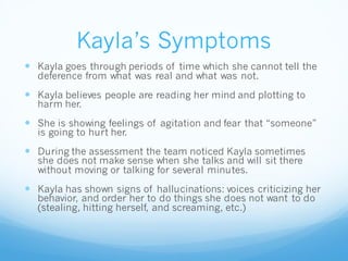 Kayla’s Symptoms
 Kayla goes through periods of time which she cannot tell the
deference from what was real and what was not.
 Kayla believes people are reading her mind and plotting to
harm her.
 She is showing feelings of agitation and fear that “someone”
is going to hurt her.
 During the assessment the team noticed Kayla sometimes
she does not make sense when she talks and will sit there
without moving or talking for several minutes.
 Kayla has shown signs of hallucinations: voices criticizing her
behavior, and order her to do things she does not want to do
(stealing, hitting herself, and screaming, etc.)
 