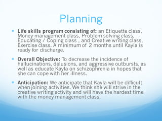Planning
 Life skills program consisting of: an Etiquette class,
Money management class, Problem solving class,
Educating / Coping class , and Creative writing class,
Exercise class. A minimum of 2 months until Kayla is
ready for discharge.
 Overall Objective: To decrease the incidence of
hallucinations, delusions, and aggressive outbursts, as
well as educate Kayla on schizophrenia in hopes that
she can cope with her illness.
 Anticipation: We anticipate that Kayla will be difficult
when joining activities. We think she will strive in the
creative writing activity and will have the hardest time
with the money management class.
 