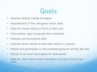 Goals
 Develop Healthy coping strategies
 Improvement of fine and gross motor skills
 Help the clients ability to think on their own
 Find positive ways to express their emotions
 Improve communication skills
 Improve clients ability to work with others in a group
 Patient will participate in one complete group or activity per day
 Patient to set short term goals for themselves
 Help the client find suitable recreation activities that he can
enjoy
 