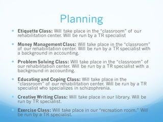 Planning
 Etiquette Class: Will take place in the “classroom” of our
rehabilitation center. Will be run by a TR specialist
 Money Management Class: Will take place in the “classroom”
of our rehabilitation center. Will be run by a TR specialist with
a background in accounting.
 Problem Solving Class: Will take place in the “classroom” of
our rehabilitation center. Will be run by a TR specialist with a
background in accounting.
 Educating and Coping Class: Will take place in the
“classroom” of our rehabilitation center. Will be run by a TR
specialist who specializes in schizophrenia.
 Creative Writing Class: Will take place in our library. Will be
run by TR specialist.
 Exercise Class: Will take place in our “recreation room.” Will
be run by a TR specialist.
 