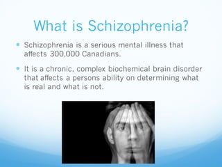 What is Schizophrenia?
 Schizophrenia is a serious mental illness that
affects 300,000 Canadians.
 It is a chronic, complex biochemical brain disorder
that affects a persons ability on determining what
is real and what is not.
 