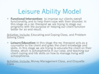 Leisure Ability Model
 Functional Intervention: to improve our clients overall
functionality, and to help them cope with their disorder. In
this stage as a rec therapist we are trying to stage our
programs with the purpose of helping our client function
better for an end result.
Activities Include: Educating and Coping Class, and Problem
Solving Class
 Leisure Education: In this stage the rec therapist acts as a
counsellor to the client and gives the client knowledge and
skills. In this stage we are trying to educate the client on their
illness, which is schizophrenia in our case, and teaching our
client coping and life skills on how to manage living with
schizophrenia.
Activities Include: Money Management Class, and Etiquette
Class
 