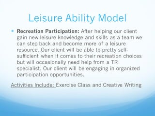 Leisure Ability Model
 Recreation Participation: After helping our client
gain new leisure knowledge and skills as a team we
can step back and become more of a leisure
resource. Our client will be able to pretty self-
sufficient when it comes to their recreation choices
but will occasionally need help from a TR
specialist. Our client will be engaging in organized
participation opportunities.
Activities Include: Exercise Class and Creative Writing
 