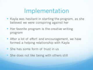 Implementation
 Kayla was hesitant in starting the program, as she
believed we were conspiring against her
 Her favorite program is the creative writing
program
 After a lot of effort and encouragement, we have
formed a helping relationship with Kayla
 She has some form of trust in us
 She does not like being with others still
 