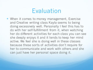 Evaluation
 When it comes to money management, Exercise
and Creative writing class Kayla seems to being
doing excessively well. Personally I feel this has to
do with her self-fulfillment from it, when watching
her do different activities for each class you can see
she deeply enjoys it and it tends to keep her mind
active. We feel she is doing well in these classes
because these sorts of activities don’t require for
her to communicate and work with others and she
can just have her personal space doing it.
 