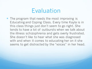Evaluation
 The program that needs the most improving is
Educating and Coping Class. Every time Kayla is in
this class things just don’t seem to go right. She
tends to have a lot of outbursts when we talk about
the illness schizophrenia and gets overly frustrated.
She doesn’t like to hear what she was diagnosed
with and when it comes to educating her on it she
seems to get distracted by the “voices” in her head.
 