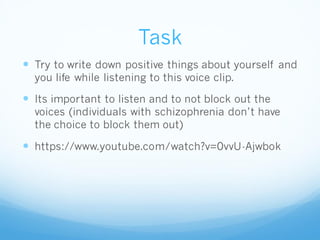 Task
 Try to write down positive things about yourself and
you life while listening to this voice clip.
 Its important to listen and to not block out the
voices (individuals with schizophrenia don’t have
the choice to block them out)
 https://www.youtube.com/watch?v=0vvU-Ajwbok
 