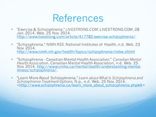 References
 "Exercise & Schizophrenia." LIVESTRONG.COM. LIVESTRONG.COM, 28
Jan. 2014. Web. 25 Nov. 2014.
http://www.livestrong.com/article/417782-exercise-schizophrenia/.
 "Schizophrenia." NIMH RSS. National Institutes of Health, n.d. Web. 23
Nov. 2014.
http://www.nimh.nih.gov/health/topics/schizophrenia/index.shtml
 "Schizophrenia - Canadian Mental Health Association." Canadian Mental
Health Association. Canadian Mental Health Association, n.d. Web. 25
Nov. 2014. http://www.cmha.ca/mental-health/understanding-mental-
illness/schizophrenia/.
 "Learn More About Schizophrenia." Learn about What Is Schizophrenia and
Schizophrenia Treatment Options. N.p., n.d. Web. 25 Nov. 2014.
<http://www.schizophrenia.ca/learn_more_about_schizophrenia.php#4>
.
 