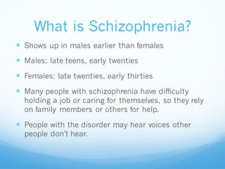 What is Schizophrenia?
 Shows up in males earlier than females
 Males: late teens, early twenties
 Females: late twenties, early thirties
 Many people with schizophrenia have difficulty
holding a job or caring for themselves, so they rely
on family members or others for help.
 People with the disorder may hear voices other
people don't hear.
 