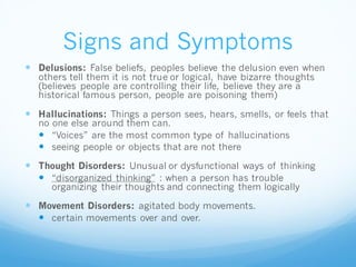 Signs and Symptoms
 Delusions: False beliefs, peoples believe the delusion even when
others tell them it is not true or logical, have bizarre thoughts
(believes people are controlling their life, believe they are a
historical famous person, people are poisoning them)
 Hallucinations: Things a person sees, hears, smells, or feels that
no one else around them can.
 “Voices” are the most common type of hallucinations
 seeing people or objects that are not there
 Thought Disorders: Unusual or dysfunctional ways of thinking
 “disorganized thinking” : when a person has trouble
organizing their thoughts and connecting them logically
 Movement Disorders: agitated body movements.
 certain movements over and over.
 