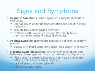Signs and Symptoms
 Cognitive Symptoms: subtle symptoms. May be difficult to
recognize.
 Poor ability to understand information and use it to make
decisions
 Trouble focusing or paying attention
 Problems with "working memory" (the ability to use
information immediately after learning it).
 Positive Symptoms: psychotic behaviors not seen in healthy
people.
 people with these symptoms often “lose touch” with reality
 Negative Symptoms: disruptions to normal emotions and
behaviors. these symptoms can be mistaken for depression .
 "Flat affect" (a person's face does not move or he or she
talks in a dull or monotonous voice)
 Lack of pleasure in everyday life
 does not speak much
 