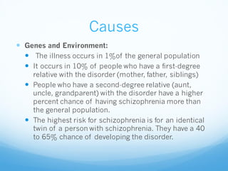 Causes
 Genes and Environment:
 The illness occurs in 1%of the general population
 It occurs in 10% of people who have a first-degree
relative with the disorder (mother, father, siblings)
 People who have a second-degree relative (aunt,
uncle, grandparent) with the disorder have a higher
percent chance of having schizophrenia more than
the general population.
 The highest risk for schizophrenia is for an identical
twin of a person with schizophrenia. They have a 40
to 65% chance of developing the disorder.
 