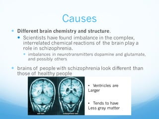 Causes
 Different brain chemistry and structure.
 Scientists have found imbalance in the complex,
interrelated chemical reactions of the brain play a
role in schizophrenia.
 imbalances in neurotransmitters dopamine and glutamate,
and possibly others
 brains of people with schizophrenia look different than
those of healthy people
• Ventricles are
Larger
• Tends to have
Less gray matter
 