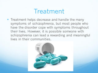 Treatment
 Treatment helps decrease and handle the many
symptoms of schizophrenia, but most people who
have the disorder cope with symptoms throughout
their lives. However, it is possible someone with
schizophrenia can lead a rewarding and meaningful
lives in their communities.
 