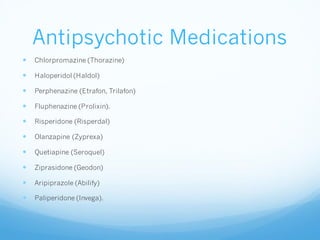 Antipsychotic Medications
 Chlorpromazine (Thorazine)
 Haloperidol (Haldol)
 Perphenazine (Etrafon, Trilafon)
 Fluphenazine (Prolixin).
 Risperidone (Risperdal)
 Olanzapine (Zyprexa)
 Quetiapine (Seroquel)
 Ziprasidone (Geodon)
 Aripiprazole (Abilify)
 Paliperidone (Invega).
 