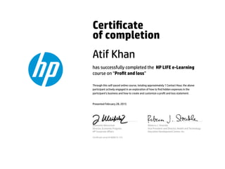 Certicate
of completion
Atif Khan
has successfully completed the HP LIFE e-Learning
course on “Prot and loss”
Through this self-paced online course, totaling approximately 1 Contact Hour, the above
participant actively engaged in an exploration of how to nd hidden expenses in the
participant’s business and how to create and customize a prot and loss statement.
Presented February 28, 2015
Jeannette Weisschuh
Director, Economic Progress
HP Corporate Aﬀairs
Rebecca J. Stoeckle
Vice President and Director, Health and Technology
Education Development Center, Inc.
Certicate serial #1689673-125
 