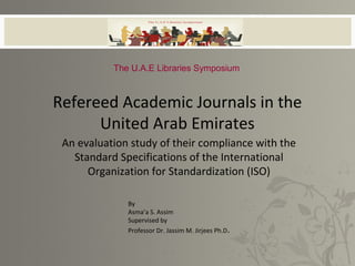 Refereed Academic Journals in the
United Arab Emirates
An evaluation study of their compliance with the
Standard Specifications of the International
Organization for Standardization (ISO)
By
Asma’a S. Assim
Supervised by
Professor Dr. Jassim M. Jirjees Ph.D.
The U.A.E Libraries Symposium
 