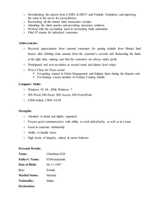  Downloading the reports from CAMS, KARVY and Franklin Templeton and importing
the same to the server for reconciliation.
 Reconciling all the mutual fund transaction receipts
 Attending the client queries and providing necessary solutions.
 Worked with the accounting team in reconciling bank statements.
 Filed IT returns for individual customers.
Achievements:
 Received appreciations from external customers for getting refunds from Mutual fund
houses after debiting extra amount from the customer’s account and Redeeming the funds
at the right time, making sure that the customers are always under profit
 Participated and won accolades in several zonal and district level relays
 Won 2 Cheer for Peers award
 For getting trained in Order Management and helping them during the Quarter end.
 For training a team member in Product Catalog Admin.
Computer Skills:
 Windows 95, 98 , XP& Windows 7
 MS-Word, MS-Excel, MS-Access, MS-PowerPoint
 CRM-Seibel, CRM- UCM
Strengths:
 Attention to detail and highly organized.
 Possess good communication with ability to work individually, as well as in a team
 Good in customer relationship
 Ability to handle stress
 High levels of integrity, ethical & moral behavior
Personal Details:
Name: Charishma.H.D
Father’s Name: H.Dwarakanath
Date of Birth: 04-11-1987
Sex: Female
Marital Status: Married
Nationality: Indian
Declaration:
 