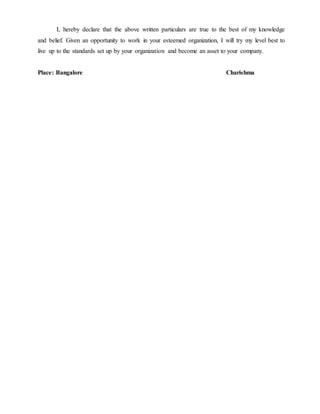 I, hereby declare that the above written particulars are true to the best of my knowledge
and belief. Given an opportunity to work in your esteemed organization, I will try my level best to
live up to the standards set up by your organization and become an asset to your company.
Place: Bangalore Charishma
 