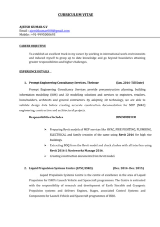 CURRICULUM VITAE
AJEESH KUMAR.S.V
Email : ajeeshkumar008@gmail.com
Mobile : +91-9995000693
CAREER OBJECTIVE
To establish an excellent track in my career by working in international work environments
and induced myself to grasp up to date knowledge and go beyond boundaries attaining
greater responsibilities and higher challenges.
EXPERIENCE DETAILS
1. Prompt Engineering Consultancy Services, Thrissur (Jan. 2016-Till Date)
Prompt Engineering Consultancy Services provide preconstruction planning, building
information modelling (BIM) and 3D modelling solutions and services to engineers, retailers,
homebuilders, architects and general contractors. By adopting 3D technology, we are able to
validate design data before creating accurate construction documentation for MEP (M&E)
engineering, construction and architectural projects.
Responsibilities Includes BIM MODELER
 Preparing Revit models of MEP services like HVAC, FIRE FIGHTING, PLUMBING,
ELECTRICAL and family creation of the same using Revit 2016 for high rise
buildings.
 Extracting BOQ from the Revit model and check clashes with all interface using
Revit 2016 & Navisworks Manage 2016.
 Creating construction documents from Revit model.
2. Liquid Propulsion Systems Centre (LPSC/ISRO) (Dec. 2014- Dec. 2015)
Liquid Propulsion Systems Centre is the centre of excellence in the area of Liquid
Propulsion for ISRO's Launch Vehicle and Spacecraft programmes. The Centre is entrusted
with the responsibility of research and development of Earth Storable and Cryogenic
Propulsion systems and delivers Engines, Stages, associated Control Systems and
Components for Launch Vehicle and Spacecraft programmes of ISRO.
 