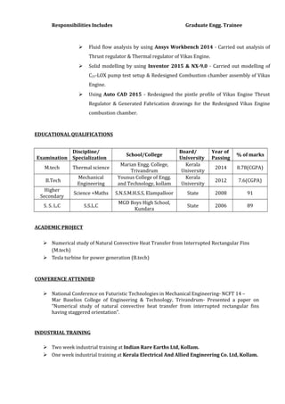 Responsibilities Includes Graduate Engg. Trainee
 Fluid flow analysis by using Ansys Workbench 2014 - Carried out analysis of
Thrust regulator & Thermal regulator of Vikas Engine.
 Solid modelling by using Inventor 2015 & NX-9.0 - Carried out modelling of
C25-LOX pump test setup & Redesigned Combustion chamber assembly of Vikas
Engine.
 Using Auto CAD 2015 - Redesigned the pintle profile of Vikas Engine Thrust
Regulator & Generated Fabrication drawings for the Redesigned Vikas Engine
combustion chamber.
EDUCATIONAL QUALIFICATIONS
Examination
Discipline/
Specialization
School/College
Board/
University
Year of
Passing
% of marks
M.tech Thermal science
Marian Engg. College,
Trivandrum
Kerala
University
2014 8.78(CGPA)
B.Tech
Mechanical
Engineering
Younus College of Engg.
and Technology, kollam
Kerala
University
2012 7.6(CGPA)
Higher
Secondary
Science +Maths S.N.S.M.H.S.S, Elampalloor State 2008 91
S. S. L.C S.S.L.C
MGD Boys High School,
Kundara
State 2006 89
ACADEMIC PROJECT
 Numerical study of Natural Convective Heat Transfer from Interrupted Rectangular Fins
(M.tech)
 Tesla turbine for power generation (B.tech)
CONFERENCE ATTENDED
 National Conference on Futuristic Technologies in Mechanical Engineering- NCFT 14 –
Mar Baselios College of Engineering & Technology, Trivandrum- Presented a paper on
“Numerical study of natural convective heat transfer from interrupted rectangular fins
having staggered orientation”.
INDUSTRIAL TRAINING
 Two week industrial training at Indian Rare Earths Ltd, Kollam.
 One week industrial training at Kerala Electrical And Allied Engineering Co. Ltd, Kollam.
 