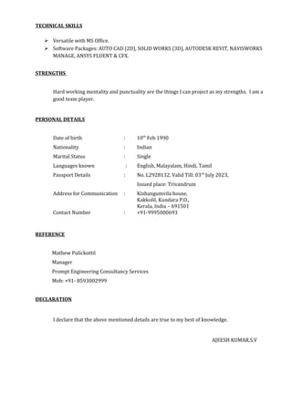 TECHNICAL SKILLS
 Versatile with MS Office.
 Software Packages: AUTO CAD (2D), SOLID WORKS (3D), AUTODESK REVIT, NAVISWORKS
MANAGE, ANSYS FLUENT & CFX.
STRENGTHS
Hard working mentality and punctuality are the things I can project as my strengths. I am a
good team player.
PERSONAL DETAILS
Date of birth : 10th
Feb 1990
Nationality : Indian
Marital Status : Single
Languages known : English, Malayalam, Hindi, Tamil
Passport Details : No. L2928132, Valid Till: 03rd
July 2023,
Issued place: Trivandrum
Address for Communication : Kizhangumvila house,
Kakkolil, Kundara P.O.,
Kerala, India – 691501
Contact Number : +91-9995000693
REFERENCE
Mathew Pulickottil
Manager
Prompt Engineering Consultancy Services
Mob: +91- 8593002999
DECLARATION
I declare that the above mentioned details are true to my best of knowledge.
AJEESH KUMAR.S.V
 