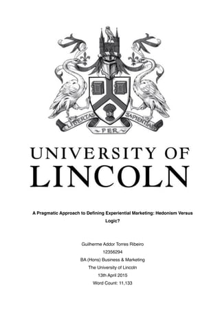 A Pragmatic Approach to Deﬁning Experiential Marketing: Hedonism Versus
Logic?
Guilherme Addor Torres Ribeiro
12356294
BA (Hons) Business & Marketing
The University of Lincoln
13th April 2015
Word Count: 11,133 
 