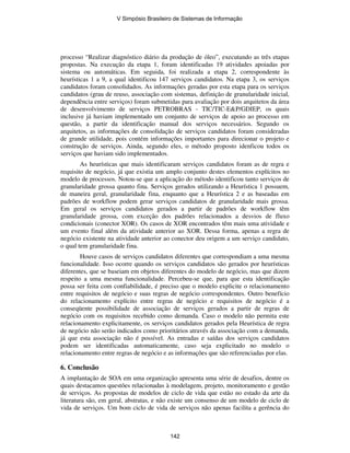 processo “Realizar diagnóstico diário da produção de óleo”, executando as três etapas
propostas. Na execução da etapa 1, foram identificadas 19 atividades apoiadas por
sistema ou automáticas. Em seguida, foi realizada a etapa 2, correspondente às
heurísticas 1 a 9, a qual identificou 147 serviços candidatos. Na etapa 3, os serviços
candidatos foram consolidados. As informações geradas por esta etapa para os serviços
candidatos (grau de reuso, associação com sistemas, definição de granularidade inicial,
dependência entre serviços) foram submetidas para avaliação por dois arquitetos da área
de desenvolvimento de serviços PETROBRAS - TIC/TIC-E&P/GDIEP, os quais
inclusive já haviam implementado um conjunto de serviços de apoio ao processo em
questão, a partir da identificação manual dos serviços necessários. Segundo os
arquitetos, as informações de consolidação de serviços candidatos foram consideradas
de grande utilidade, pois contém informações importantes para direcionar o projeto e
construção de serviços. Ainda, segundo eles, o método proposto idenficou todos os
serviços que haviam sido implementados.
As heurísticas que mais identificaram serviços candidatos foram as de regra e
requisito de negócio, já que existia um amplo conjunto destes elementos explícitos no
modelo de processos. Notou-se que a aplicação do método identificou tanto serviços de
granularidade grossa quanto fina. Serviços gerados utilizando a Heurística 1 possuem,
de maneira geral, granularidade fina, enquanto que a Heurística 2 e as baseadas em
padrões de workflow podem gerar serviços candidatos de granularidade mais grossa.
Em geral os serviços candidatos gerados a partir de padrões de workflow têm
granularidade grossa, com exceção dos padrões relacionados a desvios de fluxo
condicionais (conector XOR). Os casos de XOR encontrados têm mais uma atividade e
um evento final além da atividade anterior ao XOR. Dessa forma, apenas a regra de
negócio existente na atividade anterior ao conector deu origem a um serviço candidato,
o qual tem granularidade fina.
Houve casos de serviços candidatos diferentes que correspondiam a uma mesma
funcionalidade. Isso ocorre quando os serviços candidatos são gerados por heurísticas
diferentes, que se baseiam em objetos diferentes do modelo de negócio, mas que dizem
respeito a uma mesma funcionalidade. Percebeu-se que, para que esta identificação
possa ser feita com confiabilidade, é preciso que o modelo explicite o relacionamento
entre requisitos de negócio e suas regras de negócio correspondentes. Outro benefício
do relacionamento explícito entre regras de negócio e requisitos de negócio é a
conseqüente possibilidade de associação de serviços gerados a partir de regras de
negócio com os requisitos recebido como demanda. Caso o modelo não permita este
relacionamento explicitamente, os serviços candidatos gerados pela Heurística de regra
de negócio não serão indicados como prioritários através da associação com a demanda,
já que esta associação não é possível. As entradas e saídas dos serviços candidatos
podem ser identificadas automaticamente, caso seja explicitado no modelo o
relacionamento entre regras de negócio e as informações que são referenciadas por elas.
6. Conclusão
A implantação de SOA em uma organização apresenta uma série de desafios, dentre os
quais destacamos questões relacionadas à modelagem, projeto, monitoramento e gestão
de serviços. As propostas de modelos de ciclo de vida que estão no estado da arte da
literatura são, em geral, abstratas, e não existe um consenso de um modelo de ciclo de
vida de serviços. Um bom ciclo de vida de serviços não apenas facilita a gerência do
V Simpósio Brasileiro de Sistemas de Informação
142
 