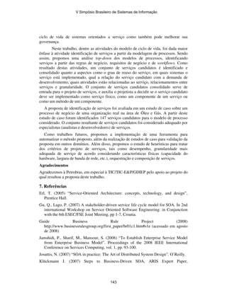 ciclo de vida de sistemas orientados a serviço como também pode melhorar sua
governança.
Neste trabalho, dentre as atividades do modelo de ciclo de vida, foi dada maior
ênfase à atividade identificação de serviços a partir da modelagem de processos. Sendo
assim, propomos uma análise top-down dos modelos de processos, identificando
serviços a partir das regras de negócio, requisitos de negócio e de workflows. Como
resultado destas atividades, um conjunto de serviços candidatos é identificado e
consolidado quanto a aspectos como o grau de reuso do serviço, em quais sistemas o
serviço está implementado, qual a relação do serviço candidato com a demanda de
desenvolvimento, quais atividades estão relacionadas ao serviço, relacionamentos entre
serviços e granularidade. O conjunto de serviços candidatos consolidado serve de
entrada para o projeto de serviços, e auxilia o projetista a decidir se o serviço candidato
deve ser implementado como serviço físico, como um componente de um serviço ou
como um método de um componente.
A proposta de identificação de serviços foi avaliada em um estudo de caso sobre um
processo de negócio de uma organização real na área de Óleo e Gás. A partir deste
estudo de caso foram identificados 147 serviços candidatos para o modelo de processo
considerado. O conjunto resultante de serviços candidatos foi considerado adequado por
especialistas (analistas e desenvolvedores) de serviços.
Como trabalhos futuros, propomos a implementação de uma ferramenta para
automatizar o método proposto, além da realização de estudos de caso para validação da
proposta em outros domínios. Além disso, propomos o estudo de heurísticas para tratar
dos critérios de projeto de serviços, tais como desempenho, granularidade mais
adequada de serviço de acordo considerando características físicas (capacidade do
hardware, largura de banda de rede, etc.), orquestração e composição de serviços.
Agradecimentos
Agradecemos à Petrobras, em especial à TIC/TIC-E&P/GDIEP pelo apoio ao projeto do
qual resultou a proposta deste trabalho.
7. Referências
Erl, T. (2005) “Service-Oriented Architecture: concepts, technology, and design”,
Prentice Hall.
Gu, Q., Lago, P. (2007) A stakeholder-driven service life cycle model for SOA. In 2nd
international Workshop on Service Oriented Software Engineering: in Conjunction
with the 6th ESEC/FSE Joint Meeting, pp 1-7, Croatia.
Guide Business Rule Project (2008)
http://www.businessrulesgroup.org/first_paper/br01c1.htm#s1e (acessado em agosto
de 2008)
Jamshidi, P., Sharif, M., Mansour, S. (2008) “To Establish Enterprise Service Model
from Enterprise Business Model”. Proceedings of the 2008 IEEE International
Conference on Services Computing, vol. 1, pp. 93-100.
Josuttis, N. (2007) “SOA in practice: The Art of Distributed System Design”. O’Reilly.
Klückmann J. (2007) Steps to Business-Driven SOA, ARIS Expert Paper,
V Simpósio Brasileiro de Sistemas de Informação
143
 