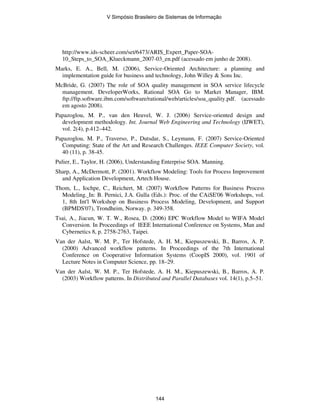 http://www.ids-scheer.com/set/6473/ARIS_Expert_Paper-SOA-
10_Steps_to_SOA_Klueckmann_2007-03_en.pdf (acessado em junho de 2008).
Marks, E. A., Bell, M. (2006), Service-Oriented Architecture: a planning and
implementation guide for business and technology, John Willey & Sons Inc.
McBride, G. (2007) The role of SOA quality management in SOA service lifecycle
management. DeveloperWorks, Rational SOA Go to Market Manager, IBM.
ftp://ftp.software.ibm.com/software/rational/web/articles/soa_quality.pdf. (acessado
em agosto 2008).
Papazoglou, M. P., van den Heuvel, W. J. (2006) Service-oriented design and
development methodology. Int. Journal Web Engineering and Technology (IJWET),
vol. 2(4), p.412–442.
Papazoglou, M. P., Traverso, P., Dutsdar, S., Leymann, F. (2007) Service-Oriented
Computing: State of the Art and Research Challenges. IEEE Computer Society, vol.
40 (11), p. 38-45.
Pulier, E., Taylor, H. (2006), Understanding Enterprise SOA. Manning.
Sharp, A., McDermott, P. (2001). Workflow Modeling: Tools for Process Improvement
and Application Development, Artech House.
Thom, L., Iochpe, C., Reichert, M. (2007) Workflow Patterns for Business Process
Modeling. In: B. Pernici, J.A. Gulla (Eds.): Proc. of the CAiSE'06 Workshops, vol.
1, 8th Int'l Workshop on Business Process Modeling, Development, and Support
(BPMDS'07), Trondheim, Norway. p. 349-358.
Tsai, A., Jiacun, W. T. W., Rosea, D. (2006) EPC Workflow Model to WIFA Model
Conversion. In Proceedings of IEEE International Conference on Systems, Man and
Cybernetics 8, p. 2758-2763, Taipei.
Van der Aalst, W. M. P., Ter Hofstede, A. H. M., Kiepuszewski, B., Barros, A. P.
(2000) Advanced workflow patterns. In Proceedings of the 7th International
Conference on Cooperative Information Systems (CoopIS 2000), vol. 1901 of
Lecture Notes in Computer Science, pp. 18–29.
Van der Aalst, W. M. P., Ter Hofstede, A. H. M., Kiepuszewski, B., Barros, A. P.
(2003) Workflow patterns. In Distributed and Parallel Databases vol. 14(1), p.5–51.
V Simpósio Brasileiro de Sistemas de Informação
144
 