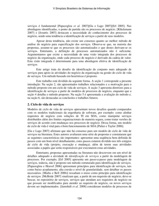 serviços é fundamental [Papazoglou et al. 2007][Gu e Lago 2007][Erl 2005]. Nas
abordagens identificadas, o ponto de partida são os processos de negócio. [Klückmann
2007] e [Josuttis 2007] destacam a necessidade do conhecimento dos processos de
negócio, sendo uma tendência a identificação de serviços a partir de seus modelos.
Apesar desta tendência, não existe um consenso quanto ao melhor método de
análise do negócio para especificação dos serviços. Observa-se que, na maioria das
propostas, assume-se que os processos são automatizados e que destes derivam-se os
serviços. Entretanto, a definição de processos automatizados não é suficiente.
Argumentamos que existe a necessidade de uma visão integrada dos processos de
negócio da organização, onde cada processo de negócio é derivado da cadeia de valor.
Esta visão integrada é determinante para uma abordagem efetiva de identificação de
serviços.
Este artigo trata do desafio da identificação do conjunto mais adequado de
serviços para apoio às atividades do negócio da organização na gestão do ciclo de vida
de serviços. Um método baseado em heurísticas é proposto.
Este trabalho está dividido da seguinte forma. A seção 1 corresponde a presente
introdução. Na seção 2, são apresentados trabalhos relacionados e a motivação para o
método proposto em um ciclo de vida de serviços. A seção 3 apresenta diretrizes para a
identificação de serviços a partir de modelos de processos de negócio, enquanto que a
seção 4 detalha o método proposto. Na seção 5 é apresentada a avaliação do método e,
na seção 6, são destacadas as conclusões e trabalhos futuros.
2. Ciclo de vida de serviços
Modelos de ciclo de vida de serviços apresentam novos desafios quando comparados
com os modelos tradicionais da engenharia de software, por exemplo: como alinhar
requisitos de negócio com soluções de TI em SOA, como manipular serviços
distribuídos além dos limites organizacionais de maneira segura, como tratar versões de
serviços de acordo com mudanças nos processos de negócio. Dessa forma, um modelo
de ciclo de vida é vital para o bom funcionamento de SOA [Pulier e Taylor 2006].
[Gu e Lago 2007] afirmam que não há consenso para um modelo de ciclo de vida de
serviços na literatura. Estes autores avaliaram uma série de propostas e constataram que
as seguintes características são importantes: apresentar uma seqüência bem definida de
passos com um bom nível detalhamento, estes passos estarem dividido nos três estágios
de ciclo de vida (projeto, execução e mudança), além de terem suas atividades
associadas a papéis que serão responsáveis por executarem estas atividades.
Entretanto, propostas apresentadas na literatura não descrevem em um nível de
detalhes adequado a atividade de identificação de serviços a partir da modelagem de
processos. Por exemplo, [Erl 2005] apresenta um passo-a-passo para modelagem de
serviços, todavia, não é proposto um método estruturado para identificação de serviços.
[Papazoglou e Heuvel 2006] apresentam princípios para identificação de serviços, tais
como baixo acoplamento, alta coesão e nível de granularidade, sem detalhar os passos
necessários. [Marks e Bell 2006)] ressaltam o reuso como princípio para identificação
de serviços. [McBride 2007] sinalizam que, a partir de um requisito de negócio, deve-se
buscar, no repositório de serviços, serviços que atendam aos requisitos de negócio ou
que possam ser modificados para atender ao requisito de negócio, ou novos serviços
devem ser implementados. [Jamshidi et al. 2008] consideram modelos de processos de
V Simpósio Brasileiro de Sistemas de Informação
134
 