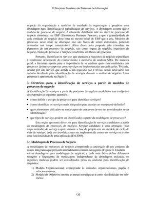 negócio da organização e modelos de entidade da organização e propõem uma
abordagem para identificação e especificação de serviços. A abordagem assume que o
modelo de processo de negócio é altamente detalhado (até no nível de processo de
negócio elementar, ou EBP (Elementary Business Process), e que a granularidade de
cada entidade do negócio deve estar no mesmo nível do EBP que a cria. Modelos de
processos neste nível de abstração não são fáceis de serem elaborados, podendo
demandar um tempo considerável. Além disso, esta proposta não considera os
elementos de um processo de negócio, tais como regras de negócio, requisitos de
negócio, fluxos do processo e funções recorrentes em fluxos de processo.
Portanto, identificar os serviços que atendam a requisitos de negócio específicos
é totalmente dependente do conhecimento e memória do analista SOA. De maneira
geral, a literatura aponta para a importância de se analisar quais funcionalidades dos
processos devem ser expostas como serviços ou implementadas em aplicações. Todavia,
decidir por um serviço que atenda a um requisito não é trivial, sendo necessário um
método detalhado para identificação de serviços durante a análise do negócio. Uma
proposta é apresentada na Seção 3.
3. Diretrizes para a identificação de serviços a partir de modelos de
processos de negócio
A identificação de serviços a partir de processos de negócio modelados tem o objetivo
de responder às seguintes questões:
• como definir o escopo de processos para identificar serviços?
• como identificar os serviços mais adequados para atender ao escopo pré-definido?
• quais elementos utilizados na modelagem de processos devem ser considerados nesta
identificação?
• que tipos de serviços podem ser identificados a partir da modelagem de processos?
Esta seção apresenta diretrizes para identificação de serviços candidatos a partir
da modelagem de processos de negócio. Serviço candidato é uma abstração (não
implementada) de serviço a qual, durante a fase de projeto em um modelo de ciclo de
vida de serviço, pode ser escolhida para ser implementada como um serviço ou como
uma funcionalidade de uma aplicação [Erl 2005].
3.1 Modelagem de Processos de Negócio
A modelagem de processos de negócio compreende a construção de um conjunto de
visões integradas que proveem entendimento comum do negócio (Figura 1). Existem
várias abordagens para modelagem de negócio, e cada uma delas define diferentes
notações e linguagens de modelagem. Independente da abordagem utilizada, os
seguintes modelos podem ser considerados pelos os analistas para identificação de
requisitos:
1) Modelo Organizacional: corresponde às unidades organizacionais, papéis e
relacionamentos;
2) Modelo de Objetivos: mostra as metas estratégicas e como são divididas em sub-
metas;
V Simpósio Brasileiro de Sistemas de Informação
135
 