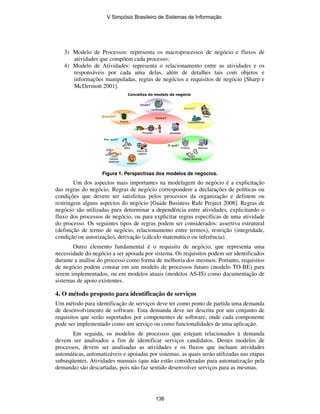 3) Modelo de Processos: representa os macroprocessos de negócio e fluxos de
atividades que compõem cada processo;
4) Modelo de Atividades: representa o relacionamento entre as atividades e os
responsáveis por cada uma delas, além de detalhes tais com objetos e
informações manipuladas, regras de negócios e requisitos de negócio [Sharp e
McDermott 2001].
Conceitos do modelo de negócio
SistemaProduto
O quê?
Objetivo
Por quê?
Evento
Quando?
Localização
Onde?
Quem?
Processo Atividade
Como?
Meta
Dados externos
Papel
Departamento
Regra de
negócio
Fatores
externos
SistemaSistemaProdutoProduto
O quê?
ObjetivoObjetivo
Por quê?
EventoEvento
Quando?
LocalizaçãoLocalização
Onde?
Quem?
ProcessoProcesso AtividadeAtividade
Como?
MetaMeta
Dados externosDados externos
PapelPapel
DepartamentoDepartamento
Regra de
negócio
Regra de
negócio
Fatores
externos
Fatores
externos
Figura 1. Perspectivas dos modelos de negócios.
Um dos aspectos mais importantes na modelagem do negócio é a explicitação
das regras do negócio. Regras de negócio correspondem a declarações de políticas ou
condições que devem ser satisfeitas pelos processos da organização e definem ou
restringem alguns aspectos do negócio [Guide Business Rule Project 2008]. Regras de
negócio são utilizadas para determinar a dependência entre atividades, explicitando o
fluxo dos processos de negócio, ou para explicitar regras específicas de uma atividade
do processo. Os seguintes tipos de regras podem ser considerados: assertiva estrutural
(definição de termo de negócio, relacionamento entre termos), restrição (integridade,
condição ou autorização), derivação (cálculo matemático ou inferência).
Outro elemento fundamental é o requisito de negócio, que representa uma
necessidade do negócio a ser apoiada por sistema. Os requisitos podem ser identificados
durante a análise do processo como forma de melhoria dos mesmos. Portanto, requisitos
de negócio podem constar em um modelo de processos futuro (modelo TO-BE) para
serem implementados, ou em modelos atuais (modelos AS-IS) como documentação de
sistemas de apoio existentes.
4. O método proposto para identificação de serviços
Um método para identificação de serviços deve ter como ponto de partida uma demanda
de desenvolvimento de software. Esta demanda deve ser descrita por um conjunto de
requisitos que serão suportados por componentes de software, onde cada componente
pode ser implementado como um serviço ou como funcionalidades de uma aplicação.
Em seguida, os modelos de processos que estejam relacionados à demanda
devem ser analisados a fim de identificar serviços candidatos. Destes modelos de
processos, devem ser analisadas as atividades e os fluxos que incluam atividades
automáticas, automatizáveis e apoiadas por sistemas, as quais serão utilizadas nas etapas
subseqüentes. Atividades manuais (que não estão consideradas para automatização pela
demanda) são descartadas, pois não faz sentido desenvolver serviços para as mesmas.
V Simpósio Brasileiro de Sistemas de Informação
136
 