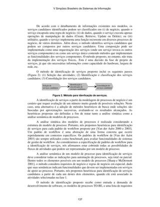 De acordo com o detalhamento de informações existentes nos modelos, os
serviços candidatos identificados podem ser classificados em (i) de negócio, quando o
serviço encapsula uma regra de negócio; (ii) de dados, quando o serviço executa apenas
operações de manipulação de dados (Create, Retrieve, Update ou Delete); ou (iii)
utilitário, quando o serviço implementa uma função recorrente em diversos processos de
negócio, de vários domínios. Além disso, o método identifica serviços candidatos que
podem ser compostos por outros serviços candidatos. Uma composição pode ser
implementada como uma orquestração dos serviços (onde um serviço invoca os outros
serviços componentes) ou como um serviço único contendo métodos que implementam
as funcionalidades dos serviços componentes. O método proposto, no entanto, não trata
da implementação dos serviços físicos,. Esta é uma decisão da fase de projeto de
serviços, já que são necessárias informações como capacidade do hardware, largura de
rede, etc.
O método de identificação de serviços proposto inclui os seguintes passos
(Figura 2): (1) Seleção das atividades; (2) Identificação e classificação dos serviços
candidatos; (3) Consolidação dos serviços candidatos.
Figura 2. Método para idenficação de serviços.
A identificação de serviços a partir da modelagem de processos de negócio é um
cenário que requer avaliação de um número muito grande de possíveis soluções. Neste
caso, uma alternativa é a adoção de métodos heurísticos de busca onde soluções são
buscadas por aproximações sucessivas, avaliando-se os resultados alcançados. As
heurísticas propostas são definidas a fim de tratar tanto a análise sintática como a
análise semântica de modelos de processos.
A análise sintática dos modelos de processos é realizada considerando a
estrutura do modelo de processo. Portanto, nós propomos heurísticas para identificação
de serviços para cada padrão de workflow proposto por [Van der Aalst 2000 e 2003].
Um padrão de workflow é uma abstração de uma forma concreta que ocorre
repetidamente em contextos específicos. Os padrões de workflow de [Van der Aalst
2003] são sempre utilizados como benchmark para avaliar funcionalidades de sistemas
de gestão de workflow. Ao considerarmos a especificação de padrões de workflow para
a identificação de serviços, nós afirmamos estar cobrindo todas as possibilidades de
fluxos de atividades que podem ser representadas por um modelo de processo.
A análise semântica de um modelo de processo para identificação de serviços
deve considerar todas as indicações para automação de processos, seja total ou parcial.
Dentre todos os elementos possíveis em um modelo de processos [Sharp e McDermott
2001], o método considera requisitos de negócio e regras de negócio em especial, dado
que suas semânticas indicam funcionalidades que devem ser implementadas em serviços
de apoio ao processo. Portanto, nós propomos heurísticas para identificação de serviços
candidatos a partir de cada um destes dois elementos, quando ele está associado às
atividades selecionadas na fase 1.
O método de identificação proposto recebe como entrada a demanda de
desenvolvimento de software, os modelos de processos TO-BE, e uma lista de requisitos
Seleção de
serviços candidatos
Identificação e
classificação de
serviços candidatos
Consolidação de
serviços candidatos
V Simpósio Brasileiro de Sistemas de Informação
137
 