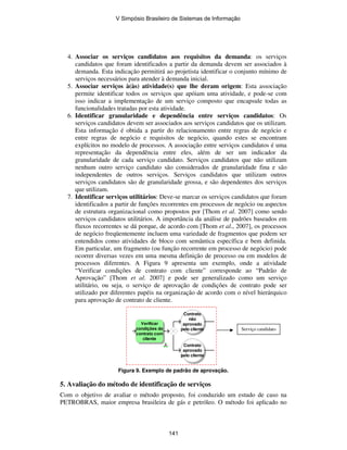 4. Associar os serviços candidatos aos requisitos da demanda: os serviços
candidatos que foram identificados a partir da demanda devem ser associados à
demanda. Esta indicação permitirá ao projetista identificar o conjunto mínimo de
serviços necessários para atender à demanda inicial.
5. Associar serviços à(às) atividade(s) que lhe deram origem: Esta associação
permite identificar todos os serviços que apóiam uma atividade, e pode-se com
isso indicar a implementação de um serviço composto que encapsule todas as
funcionalidades tratadas por esta atividade.
6. Identificar granularidade e dependência entre serviços candidatos: Os
serviços candidatos devem ser associados aos serviços candidatos que os utilizam.
Esta informação é obtida a partir do relacionamento entre regras de negócio e
entre regras de negócio e requisitos de negócio, quando estes se encontram
explícitos no modelo de processos. A associação entre serviços candidatos é uma
representação da dependência entre eles, além de ser um indicador da
granularidade de cada serviço candidato. Serviços candidatos que não utilizam
nenhum outro serviço candidato são considerados de granularidade fina e são
independentes de outros serviços. Serviços candidatos que utilizam outros
serviços candidatos são de granularidade grossa, e são dependentes dos serviços
que utilizam.
7. Identificar serviços utilitários: Deve-se marcar os serviços candidatos que foram
identificados a partir de funções recorrentes em processos de negócio ou aspectos
de estrutura organizacional como propostos por [Thom et al. 2007] como sendo
serviços candidatos utilitários. A importância da análise de padrões baseados em
fluxos recorrentes se dá porque, de acordo com [Thom et al., 2007], os processos
de negócio freqüentemente incluem uma variedade de fragmentos que podem ser
entendidos como atividades de bloco com semântica específica e bem definida.
Em particular, um fragmento (ou função recorrente em processo de negócio) pode
ocorrer diversas vezes em uma mesma definição de processo ou em modelos de
processos diferentes. A Figura 9 apresenta um exemplo, onde a atividade
“Verificar condições de contrato com cliente” corresponde ao “Padrão de
Aprovação” [Thom et al. 2007] e pode ser generalizado como um serviço
utilitário, ou seja, o serviço de aprovação de condições de contrato pode ser
utilizado por diferentes papéis na organização de acordo com o nível hierárquico
para aprovação de contrato de cliente.
Verificar
condições do
contrato com
cliente
Contrato
aprovado
pelo cliente
Contrato
não
aprovado
pelo cliente
Figura 9. Exemplo de padrão de aprovação.
5. Avaliação do método de identificação de serviços
Com o objetivo de avaliar o método proposto, foi conduzido um estudo de caso na
PETROBRAS, maior empresa brasileira de gás e petróleo. O método foi aplicado no
Serviço candidato
V Simpósio Brasileiro de Sistemas de Informação
141
 