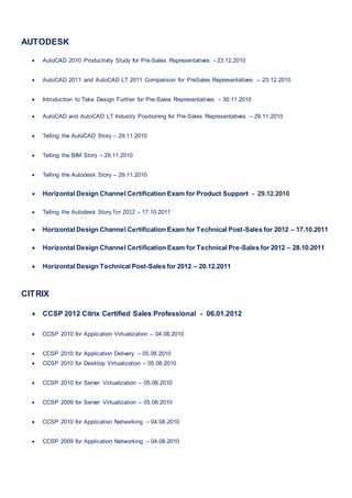 AUTODESK
 AutoCAD 2010 Productivity Study for Pre-Sales Representatives - 23.12.2010
 AutoCAD 2011 and AutoCAD LT 2011 Comparison for PreSales Representatives – 23.12.2010
 Introduction to Take Design Further for Pre-Sales Representatives – 30.11.2010
 AutoCAD and AutoCAD LT Industry Positioning for Pre-Sales Representatives – 29.11.2010
 Telling the AutoCAD Story – 29.11.2010
 Telling the BIM Story – 29.11.2010
 Telling the Autodesk Story – 29.11.2010
 Horizontal Design Channel Certification Exam for Product Support - 29.12.2010
 Telling the Autodesk Story for 2012 – 17.10.2011
 Horizontal Design Channel Certification Exam for Technical Post-Sales for 2012 – 17.10.2011
 Horizontal Design Channel Certification Exam for Technical Pre-Sales for 2012 – 28.10.2011
 Horizontal Design Technical Post-Sales for 2012 – 20.12.2011
CITRIX
 CCSP 2012 Citrix Certified Sales Professional - 06.01.2012
 CCSP 2010 for Application Virtualization – 04.08.2010
 CCSP 2010 for Application Delivery – 05.08.2010
 CCSP 2010 for Desktop Virtualization – 05.08.2010
 CCSP 2010 for Server Virtualization – 05.08.2010
 CCSP 2009 for Server Virtualization – 05.08.2010
 CCSP 2010 for Application Networking – 04.08.2010
 CCSP 2009 for Application Networking – 04.08.2010
 