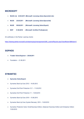 MICROSOFT
 MLSS Lite 23.05.2011 (Microsoft Licensing Sales Specialist Lite)
 MLSS 25.05.2011 (Microsoft Licensing SalesSpecialist)
 MLSE 09.06.2011 ( Microsoft Licensing SalesExpert)
 MCP 31.08.2010 ( Microsoft Certified Professional)
All certificates in the Partner Learning Centre:
https://training.partner.microsoft.com/learning/app/management/LMS_LearnerReports.aspx?UserMode=0&Mode=0
SOPHOS
 Trusted SalesEngineer – 29.06.2011
 Foundation – 21.06.2011
SYMANTEC
 Symantec SalesExpert:
 Symantec Back Up Exec 2012 – 18.05.2012
 Symantec End Point Protection 12.1 – 11.05.2012
 Symantec End Point Protection 11 – 16.06.2010
 Symantec Back Up Exec 2010 – 15.06.2010
 Symantec Back Up Exec System Recovery 2010 – 15.06.2010
 Symantec Protection Suite: Small Business Edition, Advanced Business Edition and Enterprise Edition
15.06.2010
 