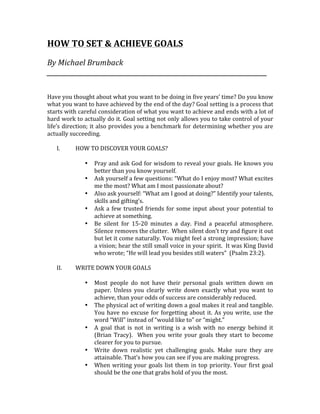 HOW	TO	SET	&	ACHIEVE	GOALS	
	
By	Michael	Brumback	
_______________________________________________________________________	
	
	
Have	you	thought	about	what	you	want	to	be	doing	in	five	years’	time?	Do	you	know	
what	you	want	to	have	achieved	by	the	end	of	the	day?	Goal	setting	is	a	process	that	
starts	with	careful	consideration	of	what	you	want	to	achieve	and	ends	with	a	lot	of	
hard	work	to	actually	do	it.	Goal	setting	not	only	allows	you	to	take	control	of	your	
life’s	direction;	it	also	provides	you	a	benchmark	for	determining	whether	you	are	
actually	succeeding.		
	
I. HOW	TO	DISCOVER	YOUR	GOALS?	
	
• Pray	and	ask	God	for	wisdom	to	reveal	your	goals.	He	knows	you	
better	than	you	know	yourself.	
• Ask	yourself	a	few	questions:	“What	do	I	enjoy	most?	What	excites	
me	the	most?	What	am	I	most	passionate	about?	
• Also	ask	yourself:	“What	am	I	good	at	doing?”	Identify	your	talents,	
skills	and	gifting’s.	
• Ask	a	few	trusted	friends	for	some	input	about	your	potential	to	
achieve	at	something.	
• Be	 silent	 for	 15-20	 minutes	 a	 day.	 Find	 a	 peaceful	 atmosphere.	
Silence	removes	the	clutter.		When	silent	don’t	try	and	figure	it	out	
but	let	it	come	naturally.	You	might	feel	a	strong	impression;	have	
a	vision;	hear	the	still	small	voice	in	your	spirit.		It	was	King	David	
who	wrote;	“He	will	lead	you	besides	still	waters”		(Psalm	23:2).	
	
II. WRITE	DOWN	YOUR	GOALS	
	
• Most	 people	 do	 not	 have	 their	 personal	 goals	 written	 down	 on	
paper.	 Unless	 you	 clearly	 write	 down	 exactly	 what	 you	 want	 to	
achieve,	than	your	odds	of	success	are	considerably	reduced.	
• The	physical	act	of	writing	down	a	goal	makes	it	real	and	tangible.	
You	have	no	excuse	for	forgetting	about	it.	As	you	write,	use	the	
word	“Will”	instead	of	“would	like	to”	or	“might.”	
• A	 goal	 that	 is	 not	 in	 writing	 is	 a	 wish	 with	 no	 energy	 behind	 it	
(Brian	Tracy).		When	you	write	your	goals	they	start	to	become	
clearer	for	you	to	pursue.	
• Write	 down	 realistic	 yet	 challenging	 goals.	 Make	 sure	 they	 are			
attainable.	That’s	how	you	can	see	if	you	are	making	progress.	
• When	writing	your	goals	list	them	in	top	priority.	Your	first	goal	
should	be	the	one	that	grabs	hold	of	you	the	most.	
 